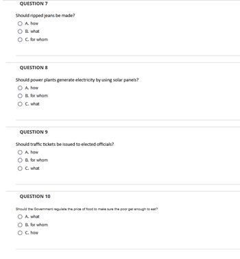 QUESTION 7
Should ripped jeans be made?
A. how
B. what
C. for whom
QUESTION 8
Should power plants generate electricity by using solar panels?
O A. how
B. for whom
O C. what
QUESTION 9
Should traffic tickets be issued to elected officials?
A. how
B. for whom
O C. what
QUESTION 10
Should the Government regulate the price of food to make sure the poor get enough to eat?
A. what
B. for whom
O C. how