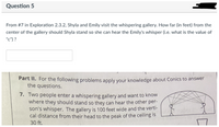 Question 5
From #7 in Exploration 2.3.2, Shyla and Emily visit the whispering gallery. How far (in feet) from the
center of the gallery should Shyla stand so she can hear the Emily's whisper (i.e. what is the value of
"c") ?
Part II. For the following problems apply your knowledge about Conics to answer
the questions.
7. Two people enter a whispering gallery and want to know
where they should stand so they can hear the other per-
son's whisper. The gallery is 100 feet wide and the verti-
cal distance from their head to the peak of the ceiling is
30 ft.
