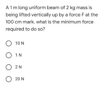 A 1 m long uniform beam of 2 kg mass is
being lifted vertically up by a force F at the
100 cm mark. what is the minimum force
required to do so?
O 10 N
O 1N
O 2N
020 N