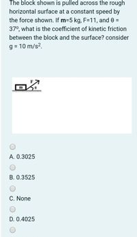 The block shown is pulled across the rough
horizontal surface at a constant speed by
the force shown. If m=5 kg, F=11, and 0 =
37°, what is the coefficient of kinetic friction
between the block and the surface? consider
g = 10 m/s?.
m
A. 0.3025
B. 0.3525
C. None
D. 0.4025
