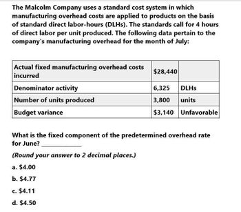 The Malcolm Company uses a standard cost system in which
manufacturing overhead costs are applied to products on the basis
of standard direct labor-hours (DLHs). The standards call for 4 hours
of direct labor per unit produced. The following data pertain to the
company's manufacturing overhead for the month of July:
Actual fixed manufacturing overhead costs
incurred
Denominator activity
Number of units produced
$28,440
6,325
DLHS
3,800
units
$3,140 Unfavorable
Budget variance
What is the fixed component of the predetermined overhead rate
for June?
(Round your answer to 2 decimal places.)
a. $4.00
b. $4.77
c. $4.11
d. $4.50