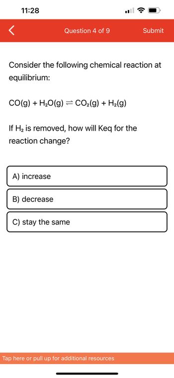 11:28
CO(g) + H₂O(g)
Consider the following chemical reaction at
equilibrium:
Question 4 of 9
A) increase
B) decrease
=
If H₂ is removed, how will Keq for the
reaction change?
CO₂(g) + H₂(g)
C) stay the same
Submit
Tap here or pull up for additional resources