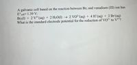 A galvanic cell based on the reaction between Br2 and vanadium (III) ion has
E°cell= 1.39 V:
Br2(1) + 2 V3*(aq) + 2 H20(1) → 2 VO²*(aq) + 4 H*(aq) + 2 Br (aq)
What is the standard electrode potential for the reduction of VO²+ to V³+?
