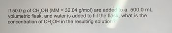 If 50.0 g of CH₂OH (MM = 32.04 g/mol) are added to a 500.0 mL
volumetric flask, and water is added to fill the flask, what is the
concentration of CH₂OH in the resulting solution?