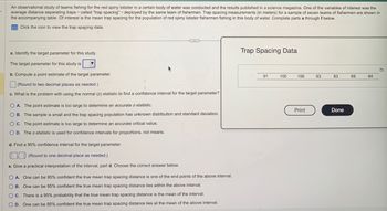 An observational study of teams fishing for the red spiny lobster in a certain body of water was conducted and the results published in a science magazine. One of the variables of interest was the
average distance separating traps-called "trap spacing" - deployed by the same team of fishermen. Trap spacing measurements (in meters) for a sample of seven teams of fishermen are shown in
the accompanying table. Of interest is the mean trap spacing for the population of red spiny lobster fishermen fishing in this body of water. Complete parts a through f below.
Click the icon to view the trap spacing data.
C
***
a. Identify the target parameter for this study.
The target parameter for this study is
b. Compute a point estimate of the target parameter.
(Round to two decimal places as needed.)
c. What is the problem with using the normal (z) statistic to find a confidence interval for the target parameter?
d. Find a 95% confidence interval for the target parameter.
(Round to one decimal place as needed.)
e. Give a practical interpretation of the interval, part d. Choose the correct answer below.
OA. The point estimate is too large to determine an accurate z-statistic.
OB. The sample is small and the trap spacing population has unknown distribution and standard deviation.
OC. The point estimate is too large to determine an accurate critical value.
O D. The z-statistic is used for confidence intervals for proportions, not means.
OA. One can be 95% confident the true mean trap spacing distance is one of the end points of the above interval.
OB. One can be 95% confident the true mean trap spacing distance lies within the above interval.
OC. There is a 95% probability that the true mean trap spacing distance is the mean of the interval.
OD. One can be 95% confident the true mean trap spacing distance lies at the mean of the above interval.
Trap Spacing Data
91
100
106
Print
93
83
Done
69
84