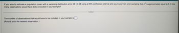 If you wish to estimate a population mean with a sampling distribution error SE = 0.28 using a 95% confidence interval and you know from prior sampling that o² is approximately equal to 5.2, how
many observations would have to be included in your sample?
The number of observations that would have to be included in your sample is
(Round up to the nearest observation.)
C