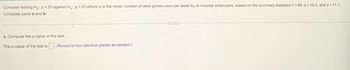 Consider testing Ho: μ =20 against Ha: <20 where u is the mean number of latex gloves used per week by all hospital employees, based on
Complete parts a and b.
a. Compute the p-value of the test.
The p-value of the test is
(Round to four decimal places as needed.)
summary statistics n = 44, x= 19.2, and s= 11.1.