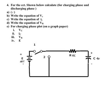 4. For the cct. Shown below calculate (for charging phase and
discharging phase)
a) (7)
b) Write the equation of Ve
c) Write the equation of ic
d) Write the equation of VR
e) For charging phase plot (on a graph paper)
i.
Vc
ii.
ic
iii.
iv.
VR
E
+
E
40V
1
Hilt
20
W www
R SK
+
C 4μ