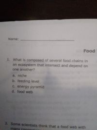 Name:
Food
1. What is composed of several food chains in
an ecosystem that intersect and depend on
one another?
a. niche
b. feeding level
C. energy pyramid
d. food web
3. Some scientists think that a food web with
many conner
