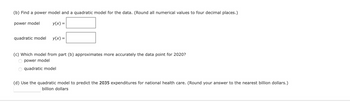 (b) Find a power model and a quadratic model for the data. (Round all numerical values to four decimal places.)
y(x) =
power model
quadratic model y(x) =
(c) Which model from part (b) approximates more accurately the data point for 2020?
O power model
O quadratic model
(d) Use the quadratic model to predict the 2035 expenditures for national health care. (Round your answer to the nearest billion dollars.)
billion dollars