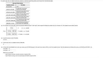 In a given year, the U.S. federal income tax owed by a married couple filing jointly can be found from the following table.
Married Filing Jointly
Taxable Income
$0-$18,550
$18,551-$75,300
$151,901-$231,450
$75,301-$151,900 amount over $75,300
$413,351-$466,950
0.1x
10%
$1,855 plus 15% of the
amount over $18,550
T(x) = 0.15x927.50
Tax Rate
$10,367.50 plus 25% of the
$231,451-$413,350 amount over $231,450
0.25x8457.50
$29,517.50 plus 28% of the
amount over $151,900
$51,791.50 plus 33% of the
$130,578.50 plus 39.6% of
$466,951 or more
the amount over $466,950
(a) For incomes up to $151,900, write the piecewise defined function T with input x that models the federal tax dollars due as a function of x, the taxable income dollars earned.
$111,818.50 plus 35% of the
amount over $413,350
if
0 x 18,550
if 18,550 < x≤ 75,300
(b) Use the function to find T(70,000).
$9572.5
if 75,300 < x < 151,900
(c) Find the tax due on a taxable income of $90,000.
$
(d) A friend tells Jack Waddell not to earn any money over $75,300 because it will raise his tax rate to 25% on all of his taxable income. Test this statement by finding the tax due on $75,300 and $75,300 + $1.
T(75,300) = $
T(75,301) $
What do you conclude?
Jack's friend is correct, his entire encome is taxed at 25%.
O Jack's friend is wrong, only his income above $75,300 is taxed at 25%.