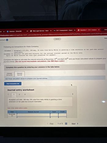 om X
ssment i
Zakariye - OhioLINK
mheducation.com/ext/map/index.html?_con=con&external_browser=0&launchUrl=https%253A%252F%252Flms.mheducation.com%252Fmghmiddle
Interest
Amounts
Following are transactions for Vitalo Company.
November 1 Accepted a $7,000, 180-day, 5% note from Kelly White in granting a time extension on her past-due account
receivable.
December 31 Adjusted the year-end accounts for the accrued interest earned on the White note.
April 30 White honored her note when presented for payment.
Complete this question by entering your answers in the tabs below.
View transaction list
<
X
General
Journal
Use those calculated values to prepare your journal entries.
Complete the table to calculate the interest amounts at December 31st and April 30th and use those calculated values to prepare your
journal entries. (Do not round intermediate calculations. Use 360 days a year.)
1
Web Login Service - Stale X
Journal entry worksheet
2
Date
November
01
3
DEL Ch 7: Assessment - Essent X
Note: Enter debits before credits.
Saved
Accepted a $7,000, 180-day, 5% note from Kelly White in granting a time
extension on her past-due account receivable.
General Journal
< Prev
Debit
Credit
Question 1- Ch 7: Assessm X
1 of 5
>
Ans
Next >
Hel