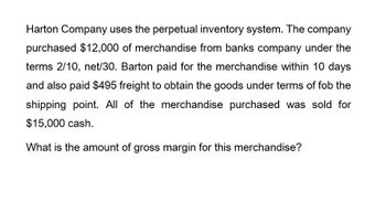 Harton Company uses the perpetual inventory system. The company
purchased $12,000 of merchandise from banks company under the
terms 2/10, net/30. Barton paid for the merchandise within 10 days
and also paid $495 freight to obtain the goods under terms of fob the
shipping point. All of the merchandise purchased was sold for
$15,000 cash.
What is the amount of gross margin for this merchandise?