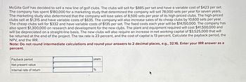 McGilla Golf has decided to sell a new line of golf clubs. The clubs will sell for $885 per set and have a variable cost of $423 per set.
The company has spent $180,000 for a marketing study that determined the company will sell 78,000 sets per year for seven years.
The marketing study also determined that the company will lose sales of 8,500 sets per year of its high-priced clubs. The high-priced
clubs sell at $1,315 and have variable costs of $635. The company will also increase sales of its cheap clubs by 10,600 sets per year.
The cheap clubs sell for $332 and have variable costs of $135 per set. The fixed costs each year will be $14,150,000. The company has
also spent $1,300,000 on research and development for the new clubs. The plant and equipment required will cost $41,500,000 and
will be depreciated on a straight-line basis. The new clubs will also require an increase in net working capital of $3,525,000 that will
be returned at the end of the project. The tax rate is 23 percent, and the cost of capital is 13 percent. Calculate the payback period, the
NPV, and the IRR.
Note: Do not round intermediate calculations and round your answers to 2 decimal places, e.g., 32.16. Enter your IRR answer as a
percent.
Payback period
Net present value
Internal rate of return
years
%