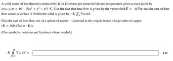 A solid material has thermal conductivity K in kilowatts per meter-kelvin and temperature given at each point by
w(x, y, z) = 10 − 5(x² + y² + z²) °C. Use the fact that heat flow is given by the vector field F = -KVw and the rate of heat
flow across a surface S within the solid is given by -K fs Vwds.
Find the rate of heat flow out of a sphere of radius 1 (centered at the origin) inside a large cube of copper
(K = 400 kW/(m K)).
(Use symbolic notation and fractions where needed.)
-K
VwdS =
kW