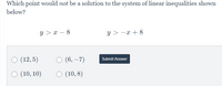 Which point would not be a solution to the system of linear inequalities shown
below?
y > x – 8
y > -x + 8
O (12, 5)
O (6, –7)
Submit Answer
O (10, 10)
O (10, 8)
