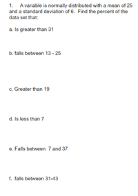 1. A variable is normally distributed with a mean of 25
and a standard deviation of 6. Find the percent of the
data set that:
a. Is greater than 31
b. falls between 13 - 25
c. Greater than 19
d. Is less than 7
e. Falls between 7 and 37
f. falls between 31-43
