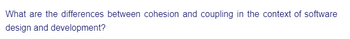 What are the differences between cohesion and coupling in the context of software
design and development?