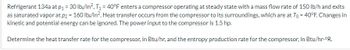 Refrigerant 134a at p₁ = 30 lb/in², T₁ = 40°F enters a compressor operating at steady state with a mass flow rate of 150 lb/h and exits
as saturated vapor at p2 = 160 lb/in². Heat transfer occurs from the compressor to its surroundings, which are at To = 40°F. Changes in
kinetic and potential energy can be ignored. The power input to the compressor is 1.5 hp.
Determine the heat transfer rate for the compressor, in Btu/hr, and the entropy production rate for the compressor, in Btu/hr.°R.