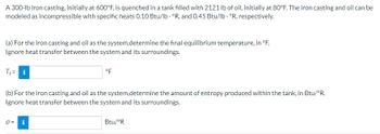 A 300-lb iron casting, initially at 600°F, is quenched in a tank filled with 2121 lb of oil, initially at 80°F. The iron casting and oil can be
modeled as incompressible with specific heats 0.10 Btu/lb. °R, and 0.45 Btu/lb. °R, respectively.
(a) For the iron casting and oil as the system,determine the final equilibrium temperature, in °F.
Ignore heat transfer between the system and its surroundings.
T₁ = i
(b) For the iron casting and oil as the system,determine the amount of entropy produced within the tank, in Btu/°R.
Ignore heat transfer between the system and its surroundings.
J =
°F
Mi
Btu/ºR