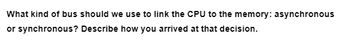 What kind of bus should we use to link the CPU to the memory: asynchronous
or synchronous? Describe how you arrived at that decision.
