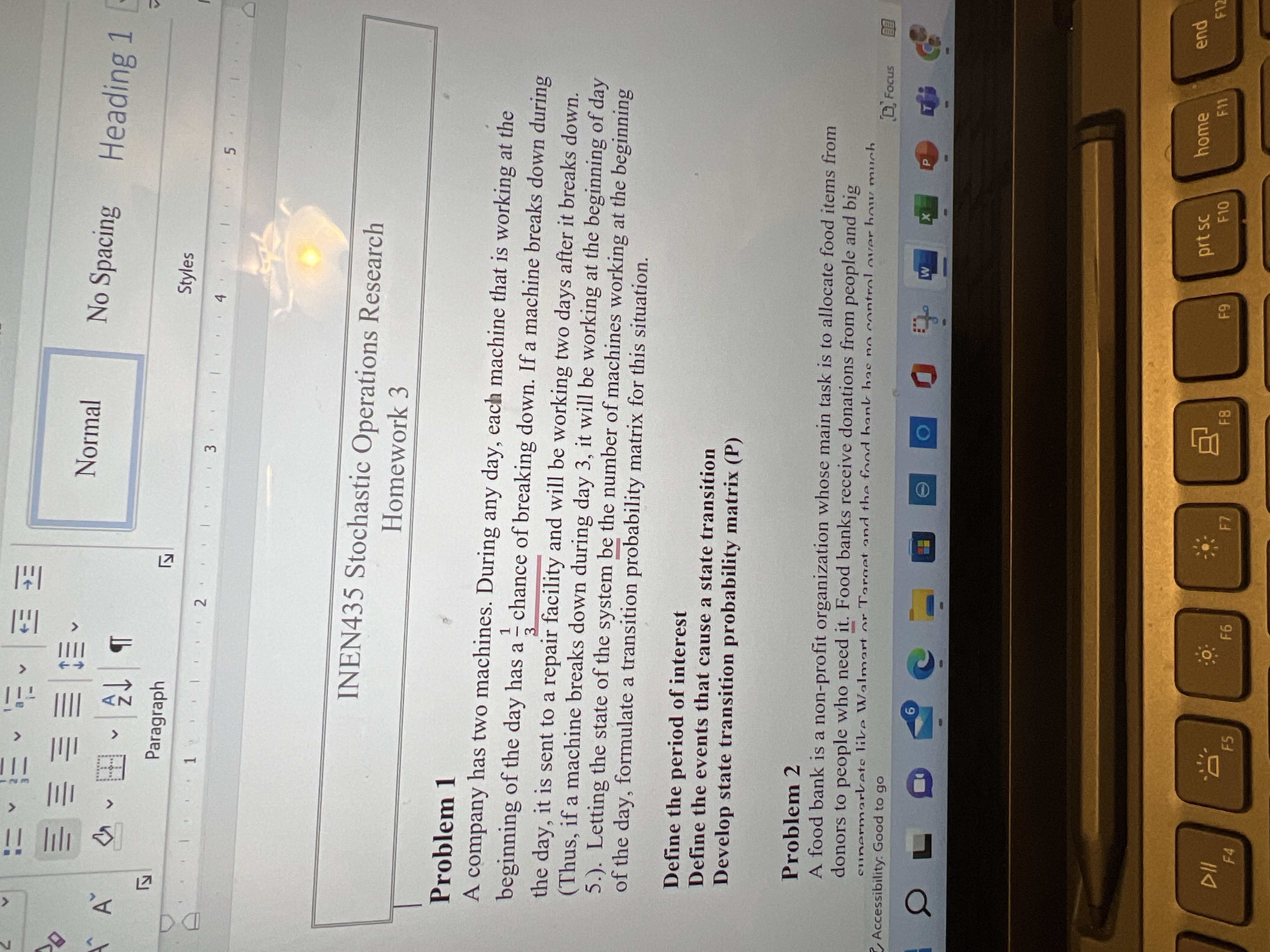 <>
<>
>
<>
三S三三三三
Normal
No Spacing Heading 1 -
田
Paragraph
Styles
1
3.
5.
INEN435 Stochastic Operations Research
Homework 3
Problem 1
A company has two machines. During any day, each machine that is working at the
beginning of the day has a chance of breaking down. If a machine breaks down during
1.
-
3.
the day, it is sent to a repair facility and will be working two days after it breaks down.
(Thus, if a machine breaks down during day 3, it will be working at the beginning of day
5.). Letting the state of the system be the number of machines working at the beginning
of the day, formulate a transition probability matrix for this situation.
Define the period of interest
Define the events that cause a state transition
Develop state transition probability matrix (P)
Problem 2
A food bank is a non-profit organization whose main task is to allocate food items from
donors to people who need it. Food banks receive donations from people and big
sunermarkets likre Walmart or Target and the food bank has no control over how much
D Focus
Accessibility: Good to go
9.
pua
F12
home
prt sc
F10
F11
F7
F5
F4
