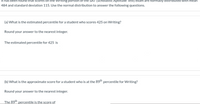 are normally distributed With hmean
Writing portion of
484 and standard deviation 115. Use the normal distribution to answer the following questions.
that scores
(Scholastic Aptitude Test)
(a) What is the estimated percentile for a student who scores 425 on Writing?
Round your answer to the nearest integer.
The estimated percentile for 425 is
(b) What is the approximate score for a student who is at the 89" percentile for Writing?
Round your answer to the nearest integer.
The 89th percentile is the score of
