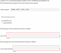 A sample of 7.37 g of solid calcium hydroxide is added to 35.0 mL of 0.380 M aqueous hydrochloric acid.
Write the balanced chemical equation for the reaction. Physical states are optional.
chemical equation:
Ca(OH), + 2HCI
CaCl, + 2H,0
What is the limiting reactant?
hydrochloric acid
calcium hydroxide
How many grams of salt are formed after the reaction is complete?
mass of salt:
Incorrect
How many grams of the excess reactant remain after the reaction is complete?
excess reactant remaining:
Incorrect
