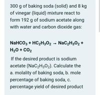 300 g of baking soda (solid) and 8 kg
of vinegar (liquid) mixture react to
form 192 g of sodium acetate along
with water and carbon dioxide gas:
NaHCO3 + HC2H302 - Nac2H302 +
H20 + CO2
If the desired product is sodium
acetate (NaC2H302). Calculate the
a. molality of baking soda, b. mole
percentage of baking soda, c.
percentage yield of desired product
