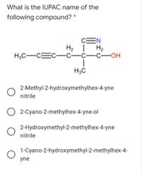 What is the IUPAC name of the
following compound? *
CEN
H2 |
H2
H3C-CEC
-С—с—с—ОН
H3C
2-Methyl-2-hydroxymethylhex-4-yne
nitrile
2-Cyano-2-methylhex-4-yne-ol
2-Hydroxymethyl-2-methylhex-4-yne
nitrile
1-Cyano-2-hydroxymethyl-2-methylhex-4-
yne
