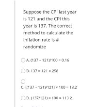 Suppose the CPI last year
is 121 and the CPI this
year is 137. The correct
method to calculate the
inflation rate is #
randomize
O A. (137 - 121)/100 = 0.16
B. 137 × 121 = 258
C. [(137 – 121)/121] × 100 = 13.2
%3D
OD. (137/121) × 100 = 113.2
