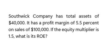 Southwick Company has total assets of
$40,000. It has a profit margin of 5.5 percent
on sales of $100,000. If the equity multiplier is
1.5, what is its ROE?