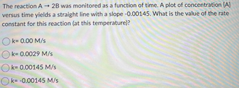 The reaction A→ 2B was monitored as a function of time. A plot of concentration [A]
versus time yields a straight line with a slope -0.00145. What is the value of the rate
constant for this reaction (at this temperature)?
k= 0.00 M/s
k= 0.0029 M/s
k= 0.00145 M/s
k= -0.00145 M/s