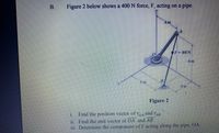 B.
Figure 2 below shows a 400 N force, F, acting on a pipe.
4m
F-400N
6m
4m
Figure 2
i. Find the position vector of roA
and TAB
ii. Find the unit vector of OA and AB
iii. Determine the component of F acting along the pipe, OA.
