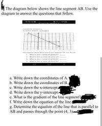 The diagram below shows the line segment AB. Use the
diagram to answer the questions that follow.
08:38 O
O . .l 76%-
ACTIVITY SH.e ometry A
COordinate Creom etry
ACTIVITY SHE ET
activity 1
The diagram above shows where line segment AB. Use the dic
1.
what is the x value of point A?
what is the y value of point A?
3.
what is the x value of point B?
4.
what is the y value of point B?
a. Write down the coordinates of A.
b. Write down the coordinates of B.
c. Write down the x-intercepta
d. Write down the y-intercept.
e. What is the gradient of the line segment?
f. Write down the equation of the line.
g. Determine the equation of the line that is parallel to
AB and passes through the point (4, 3).
