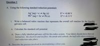 Question 2
A. Using the following standard reduction potentials:
Ag* (aq) + e = Ag (s)
Pb2* (aq) + 2e = Pb (s)
E° = +0.80 V
E° = -0.13 V
Write a balanced redox reaction that represents the overall cell reaction for the feasible
galvanic cell.
i.
ii. Calculate the standard cell potential.
iii. Draw a fully labelled galvanic cell for this redox system. Your labels should show (but not
limited to): the electron and ion flow; the anode and cathode, the half cells where oxidation
and reduction take place.
B. Describe the process involved in electroplating a silver coin.
