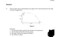 ENGS1202
Question 2
A.
Figure 2 below shows a ball launched at an angle of 35° to the horizontal from the edge
of a cliff of height 100 m.
v= 20 m/s
100 m
range
Figure 2
Determine:
i. the maximum height reached by the ball above its launch point.
ii. the time taken for the ball to hit the ground.
iii. the range of the ball as indicated in Figure 2.
iv. the velocity on impact.
