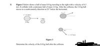 Figure 3 below shows a ball of mass 8.0 kg traveling to the right with a velocity of 6.3
m/s. It collides with a stationary ball of mass 2.4 kg. After the collision, the 2.4 kg ball
moves in a south-easterly direction at 51° below the horizontal.
v=?
v-6.3m's
2.4kg
8.0kg
51°
v=4.5 m's
Figure 3
Determine the velocity of the 8.0 kg ball after the collision.
B.
