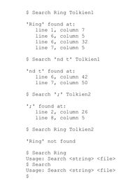 $ Search Ring Tolkien1
'Ring' found at:
line 1, column 7
line 6, column 5
line 6, column 32
line 7, column 5
$ Search 'nd t' Tolkien1
'nd t' found at:
line 6, column 42
line 7, column 50
$ Search ';' Tolkien2
';' found at:
line 2, column 26
line 8, column 5
$ Search Ring Tolkien2
'Ring' not found
$ Search Ring
Usage: Search <string> <file>
$ Search
Usage: Search <string> <file>
%24
