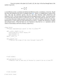 Given two points in the plane (a, b) and (c, d), the slope of the line through them is the
number m given by
b – d
m =
а — с
i.e. the difference in the y-coordinates divided by the difference in the x-coordinates, or rise/run. Recall
the Point class defined in the series of examples found here. Below is a stripped down version of this
class, with only the initializer (given), and two new class functions called slope(P, Q) and
colinear(P, Q, R). The first returns the slope of the line through the points P and Q. The second returns
True if and only if the three points P, Q and R lie on a line. Three such points are said to be colinear.
A well known theorem in plane geometry states that P, Q and R are colinear if and only if the slope
determined by P and Q equals the slope determined by Q and R. Complete the definitions of slope()
and colinear() below. (Note that these are class functions so they have no self parameter, and are
called as Point.slope() and Point.colinear(), respectively.)
class Point:
"""Class representing a point in the x-y plane."""
def
init
(self, x, y):
"""Initialize a Point object."""
self.xcoord = x
self.ycoord
y
#end
init
()
def slope (P, Q):
"""Return the slope of the line through P and Q."""
# end slope ()
def colinear(P, Q, R):
"""Return true if and only if Points P, Q and R lie on a line."""
# end colinear
# end Point class
