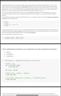 In the implementation above, we have factored together what would have been the common part of the implementation of + and – in the
method _binary_op. The _binary_op method is a static method: it does not refer to a specific object. In this way, we can decide separately
what to provide to it as the left and right hand sides; this will be useful later, as we shall see. To call it, we have to refer to it via AD._binary_op
rather than self._binary_op, as would be the case for a normal (object) method. Furthermore, in the _binary_op method, we do not have
access to self, since self refers to a specific object, while the method is generic, defined for the class.
The _binary_op method combines values from its left and right operands using operator op, and the default neutral if a value is not
found. The two operands left and right are interpreted as dictionaries if they are a subclass of dict, and are interpreted as constants
otherwise.
We have defined our class AD as a subclass of the dictionary class dict. This enables us to apply to an AD all the methods that are defined for
a dictionary, which is really quite handy.
[] d1 = AD()
d1['red'] - 2
print(d1)
d2 = AD({'blue': 4, 'green': 5})
print(d2)
In the code above, note how we can write d1['red']: our ability to access ADs via the square-bracket notation is due to the fact that ADs, like
dictionaries, implement the getitem method. Note also that AD inherits from dict even the initializer methods, so that we can pass to our
dictionary another dictionary, and obtain an AD that contains a copy of that dictionary.
We can see that addition and subtraction also work:
[] print(AD(red-2, green-3) + AD(red-1, blue-4))
print(AD(red=2, green=3)
- AD(red=1, blue-4))
We let multiplication and division to you to implement. You need to implement the operators:
mul
truediv_
_floordiv
[] ### Question 1: Implement multiplication and division
# Define _mul_
def ad_mul(self, other):
# YOUR CODE HERE
AD._mul_ = ad_mul
# Define below _truediv_, similarly.
# YOUR CODE HERE
# And finally, define below _floordiv_, for INTEGER division.
# YOUR CODE HERE
We will let you also implement max_items and min_items properties. The value of these properties should be a pair, consisting of the
maximum/minimum value, and of the
De a set, because there are multiple key, value pairs
