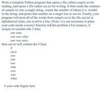 Write a complete Python program that opens a file called sample.txt for
reading, and opens a file called out.txt for writing. It then reads the contents
of sample.txt into a single string, counts the number of tokens (i.e. words)
in the string, and prints that number on a single line to out.txt. Finally, your
program will print all of the words from sample.txt to the file out.txt in
alphabetical order, one word to a line. (Note: it is not necessary to place
your code inside a main() function for this problem.) For instance, if
sample.txt contains the 3 lines
one time
one was what
опe was опсe
then out.txt will contain the 9 lines
8
опсе
опе
опе
опе
time
was
was
what
# your code begins here
