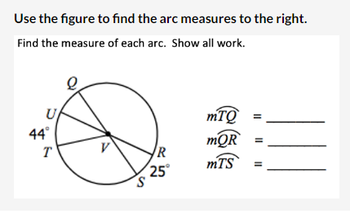 Use the figure to find the arc measures to the right.
Find the measure of each arc. Show all work.
U
44°
T
S
R
25°
mTQ
mQR
mTS