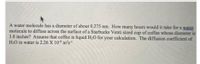 A water molecule has a diameter of about 0.275 nm. How many hours would it take for a water
molecule to diffuse across the surface of a Starbucks Venti sized cup of coffee whose diameter is
3.8 inches? Assume that coffee is liquid H20 for your calculation. The diffusion coefficient of
H2O in water is 2.26 X 109 m2s
