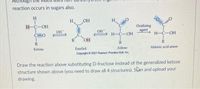 Although
reaction occurs in sugars also.
H,
OH
H
H-C-OH
Oxidizing
agent
OH
OH
Н-С-ОН
Н-С-ОН
C=0
R
OH
R
R
R
Aldose
Aldonic acid anion
Ketose
Enediol
Copyright © 2007 Pearson Prentice Hall, Inc.
Draw the reaction above substituting D-fructose instead of the generalized ketose
structure shown above (you need to draw all 4 structures). Slan and upload your
drawing.
