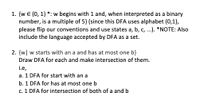 1. {w E {0, 1} *: w begins with 1 and, when interpreted as a binary
number, is a multiple of 5} (since this DFA uses alphabet {0,1},
please flip our conventions and use states a, b, c, ...). *NOTE: Also
include the language accepted by DFA as a set.
2. {w| w starts with an a and has at most one b}
Draw DFA for each and make intersection of them.
i.e,
a. 1 DFA for start with an a
b. 1 DFA for has at most one b
c. 1 DFA for intersection of both of a and b
