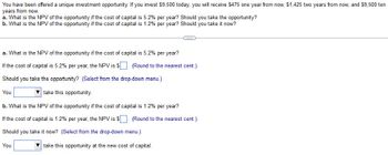 You have been offered a unique investment opportunity. If you invest $9,500 today, you will receive $475 one year from now, $1,425 two years from now, and $9,500 ten
years from now.
a. What is the NPV of the opportunity if the cost of capital is 5.2% per year? Should you take the opportunity?
b. What is the NPV of the opportunity if the cost of capital is 1.2% per year? Should you take it now?
C
a. What is the NPV of the opportunity if the cost of capital is 5.2% per year?
If the cost of capital is 5.2% per year, the NPV is $. (Round to the nearest cent.)
Should you take the opportunity? (Select from the drop-down menu.)
You
take this opportunity.
b. What is the NPV of the opportunity if the cost of capital is 1.2% per year?
If the cost of capital is 1.2% per year, the NPV is $
Should you take it now? (Select from the drop-down menu.)
You
take this opportunity at the new cost of capital.
(Round to the nearest cent.)