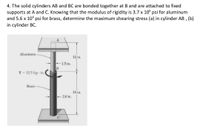 4. The solid cylinders AB and BC are bonded together at B and are attached to fixed
supports at A and C. Knowing that the modulus of rigidity is 3.7 x 106 psi for aluminum
and 5.6 x 106 psi for brass, determine the maximum shearing stress (a) in cylinder AB, (b)
in cylinder BC.
Aluminum-
12 in.
<-1.5 in.
B
T = 12.5 kip-in.
Brass
-2.0 in.
C
18 in.