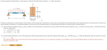 A simply supported composite beam 2 m long carries a uniformly distributed load of intensity q = 2.3 kN/m (see figure).
q= 2.3 kN/m
2 m
ow = 1.7377777777 ✔ MPa
12.8119
MPa
The beam is constructed of a wood member, 100 mm wide by 150 mm deep, and is reinforced on its lower side by a steel plate 8 mm thick and 100 mm wide. (Assume that the component parts of the beam are
securely bonded by adhesives or connected by fasteners. Also, be sure to use the general theory for composite beams described in the section titled 'Composite Beams.')
Need Help?
100 mm
(a) Find the maximum bending stresses ow and a (in MPa) in the wood and steel, respectively, due to the uniform load if the moduli of elasticity are E = 10 GPa for the wood and E = 210 GPa for the steel.
(Enter the magnitudes.)
150 mm
Read It
8
mm
(b) Find the required thickness (in mm) of the steel plate so that the steel plate and wood reach their allowable stress values, as = 100 MPa and aw = 8.3 MPa, simultaneously under the maximum moment.
X
Your response is within 10% of the correct value. This may be due to roundoff error, or you could have a mistake in your calculation. Carry out all intermediate results to at least four-digit accuracy to
minimize roundoff error. mm
Watch It