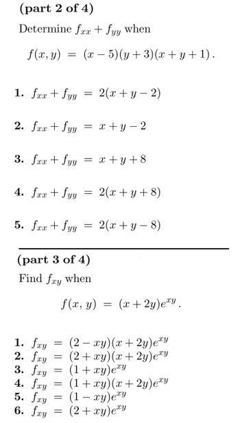 **(part 2 of 4)**

Determine \( f_{xx} + f_{yy} \) when

\[ f(x, y) = (x - 5)(y + 3)(x + y + 1) \]

1. \( f_{xx} + f_{yy} = 2(x + y - 2) \)

2. \( f_{xx} + f_{yy} = x + y - 2 \)

3. \( f_{xx} + f_{yy} = x + y + 8 \)

4. \( f_{xx} + f_{yy} = 2(x + y + 8) \)

5. \( f_{xx} + f_{yy} = 2(x + y - 8) \)

---

**(part 3 of 4)**

Find \( f_{xy} \) when

\[ f(x, y) = (x + 2y) e^{xy} \]

1. \( f_{xy} = (2 - xy)(x + 2y) e^{xy} \)

2. \( f_{xy} = (2 + xy)(x + 2y) e^{xy} \)

3. \( f_{xy} = (1 + xy) e^{xy} \)

4. \( f_{xy} = (1 + xy)(x + 2y) e^{xy} \)

5. \( f_{xy} = (1 - xy) e^{xy} \)

6. \( f_{xy} = (2 + xy) e^{xy} \)